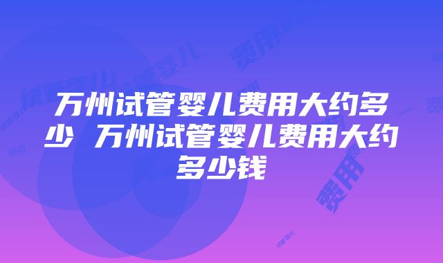 万州试管婴儿费用大约多少 万州试管婴儿费用大约多少钱