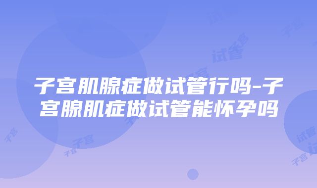 子宫肌腺症做试管行吗-子宫腺肌症做试管能怀孕吗