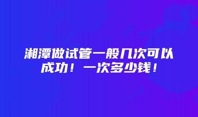 湘潭做试管一般几次可以成功！一次多少钱！