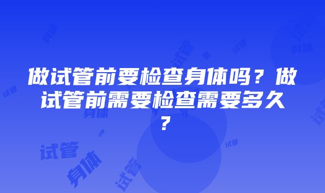 做试管前要检查身体吗？做试管前需要检查需要多久？