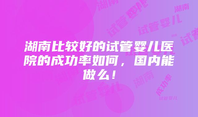 湖南比较好的试管婴儿医院的成功率如何，国内能做么！