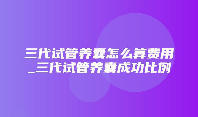 三代试管养囊怎么算费用_三代试管养囊成功比例