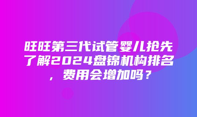 旺旺第三代试管婴儿抢先了解2024盘锦机构排名，费用会增加吗？