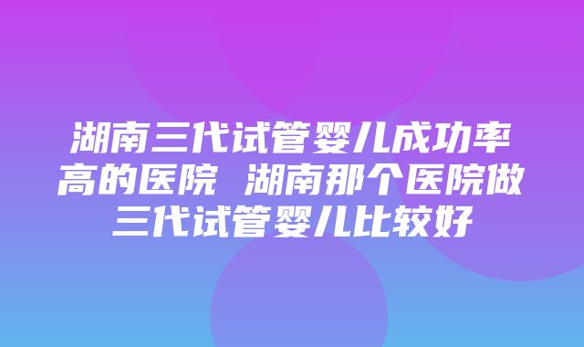 湖南三代试管婴儿成功率高的医院 湖南那个医院做三代试管婴儿比较好