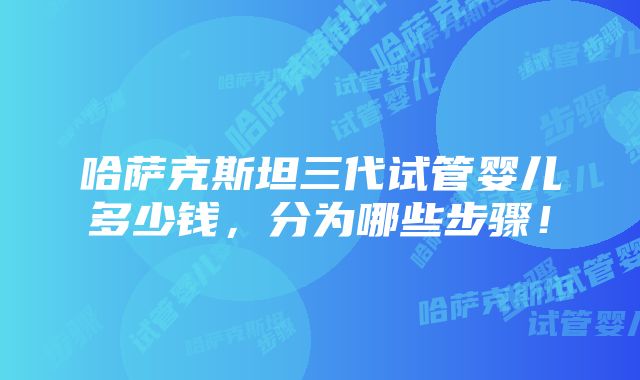 哈萨克斯坦三代试管婴儿多少钱，分为哪些步骤！