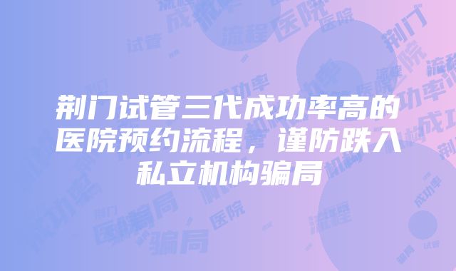 荆门试管三代成功率高的医院预约流程，谨防跌入私立机构骗局