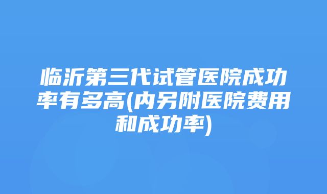 临沂第三代试管医院成功率有多高(内另附医院费用和成功率)