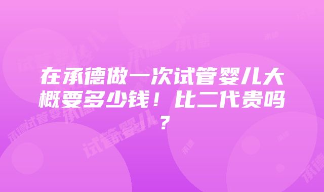 在承德做一次试管婴儿大概要多少钱！比二代贵吗？