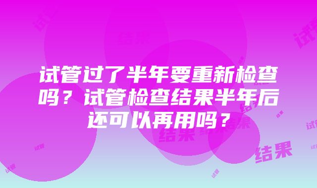 试管过了半年要重新检查吗？试管检查结果半年后还可以再用吗？