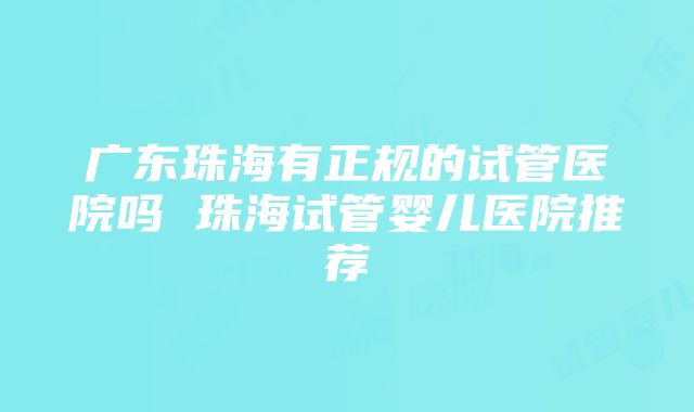 广东珠海有正规的试管医院吗 珠海试管婴儿医院推荐