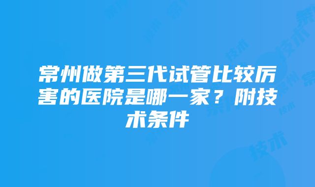 常州做第三代试管比较厉害的医院是哪一家？附技术条件