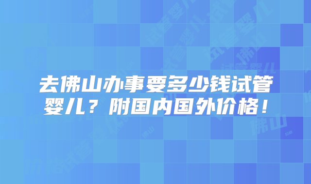 去佛山办事要多少钱试管婴儿？附国内国外价格！