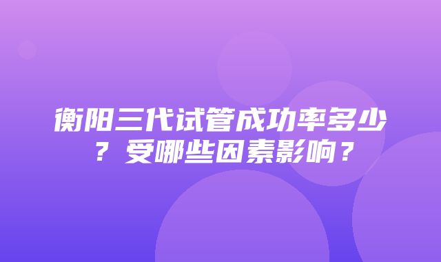 衡阳三代试管成功率多少？受哪些因素影响？