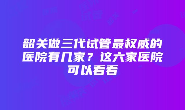 韶关做三代试管最权威的医院有几家？这六家医院可以看看