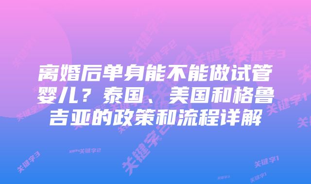 离婚后单身能不能做试管婴儿？泰国、美国和格鲁吉亚的政策和流程详解