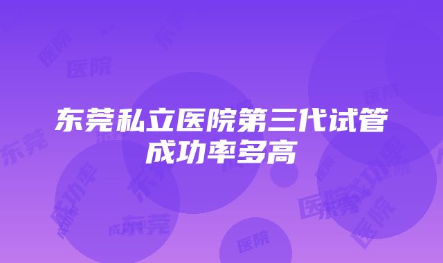 东莞私立医院第三代试管成功率多高