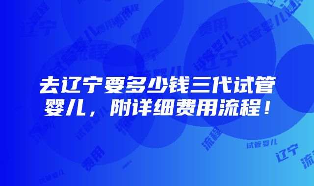 去辽宁要多少钱三代试管婴儿，附详细费用流程！