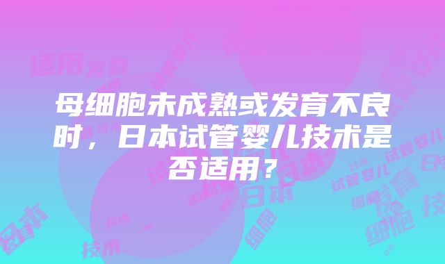 母细胞未成熟或发育不良时，日本试管婴儿技术是否适用？