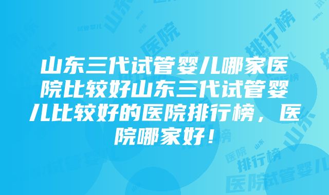 山东三代试管婴儿哪家医院比较好山东三代试管婴儿比较好的医院排行榜，医院哪家好！