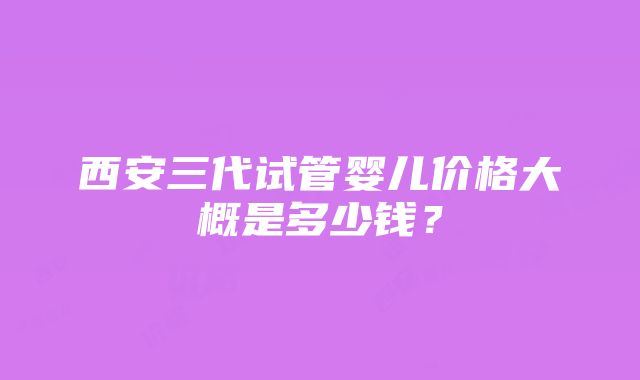 西安三代试管婴儿价格大概是多少钱？