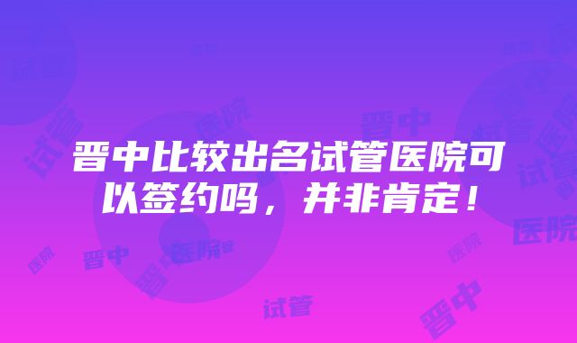 晋中比较出名试管医院可以签约吗，并非肯定！