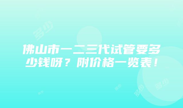 佛山市一二三代试管要多少钱呀？附价格一览表！