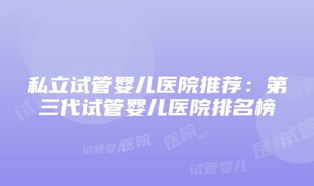 私立试管婴儿医院推荐：第三代试管婴儿医院排名榜