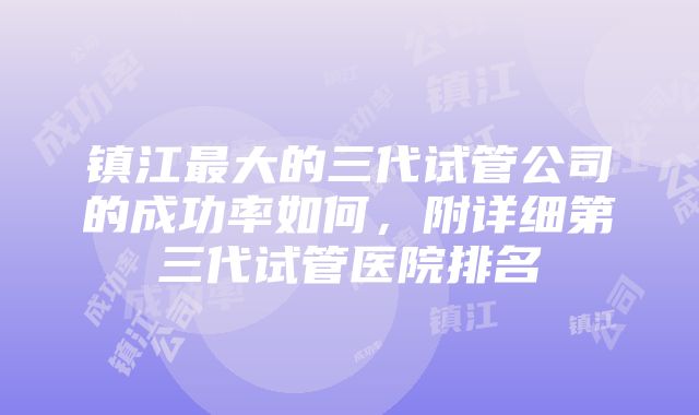 镇江最大的三代试管公司的成功率如何，附详细第三代试管医院排名