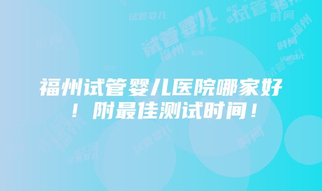 福州试管婴儿医院哪家好！附最佳测试时间！