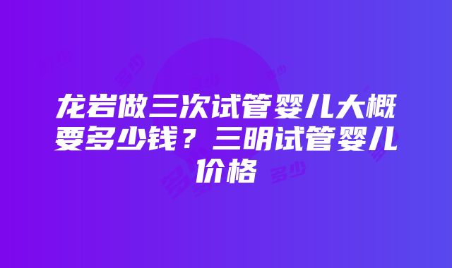 龙岩做三次试管婴儿大概要多少钱？三明试管婴儿价格