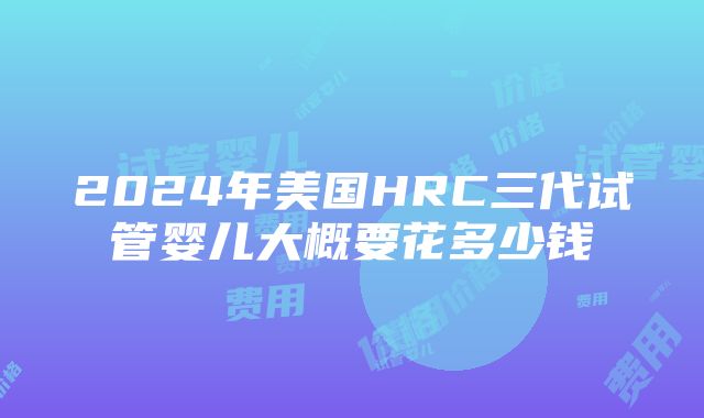 2024年美国HRC三代试管婴儿大概要花多少钱