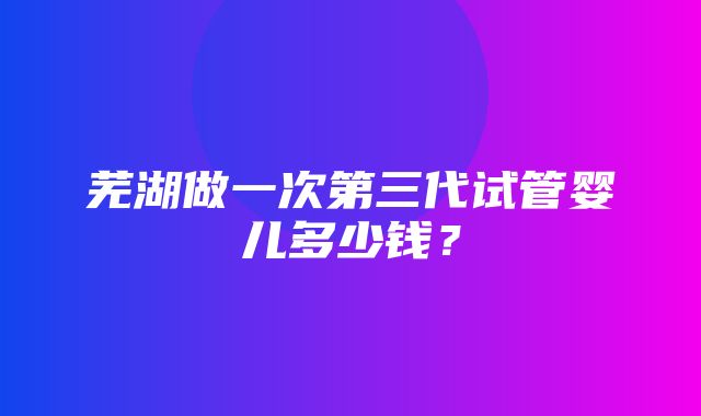 芜湖做一次第三代试管婴儿多少钱？