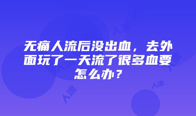 无痛人流后没出血，去外面玩了一天流了很多血要怎么办？