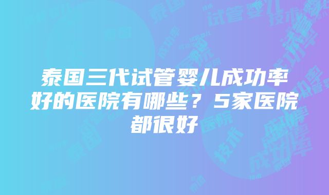 泰国三代试管婴儿成功率好的医院有哪些？5家医院都很好