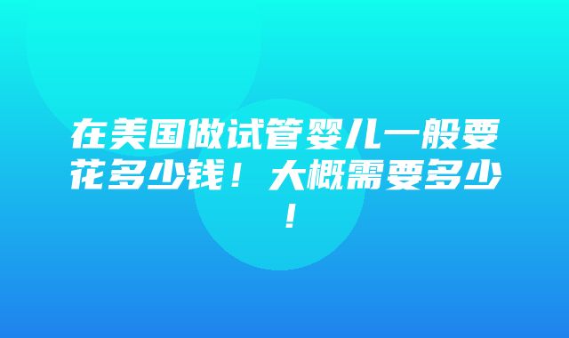 在美国做试管婴儿一般要花多少钱！大概需要多少！