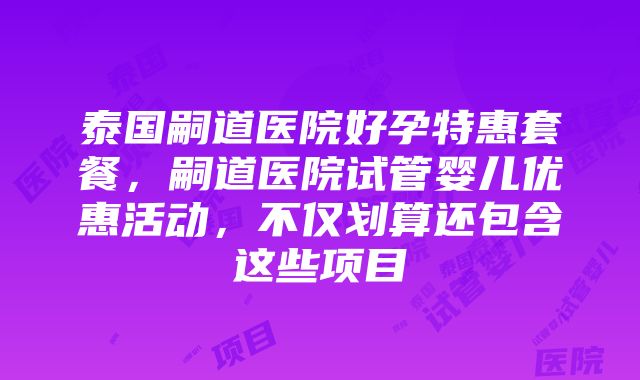 泰国嗣道医院好孕特惠套餐，嗣道医院试管婴儿优惠活动，不仅划算还包含这些项目