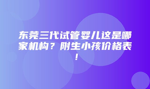 东莞三代试管婴儿这是哪家机构？附生小孩价格表！