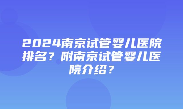 2024南京试管婴儿医院排名？附南京试管婴儿医院介绍？