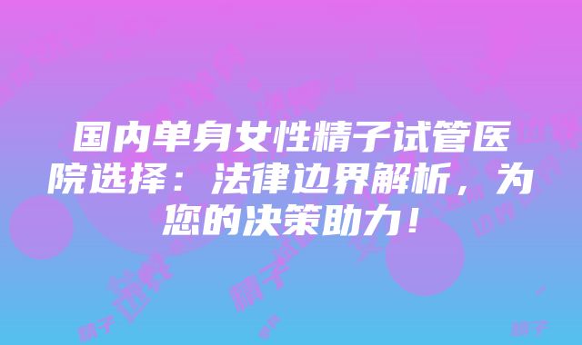 国内单身女性精子试管医院选择：法律边界解析，为您的决策助力！