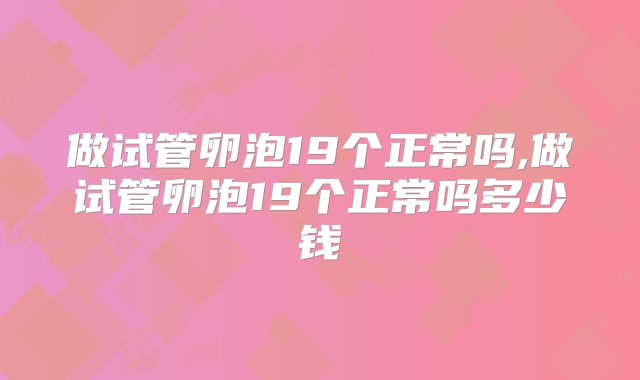 做试管卵泡19个正常吗,做试管卵泡19个正常吗多少钱