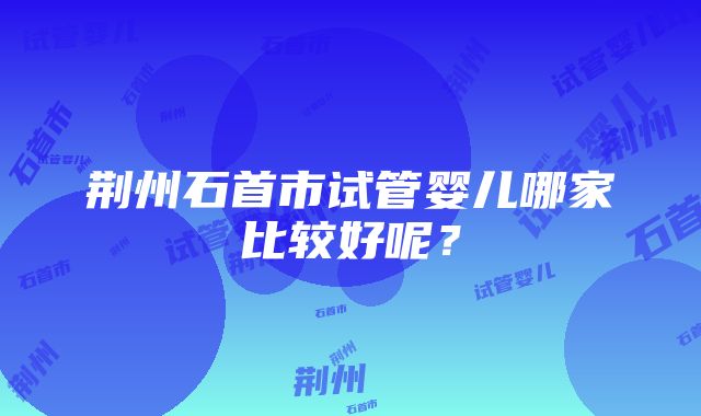 荆州石首市试管婴儿哪家比较好呢？