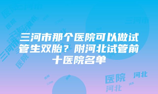 三河市那个医院可以做试管生双胎？附河北试管前十医院名单