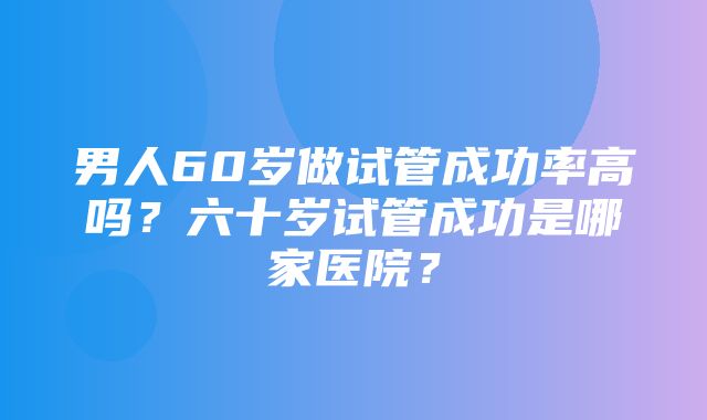 男人60岁做试管成功率高吗？六十岁试管成功是哪家医院？