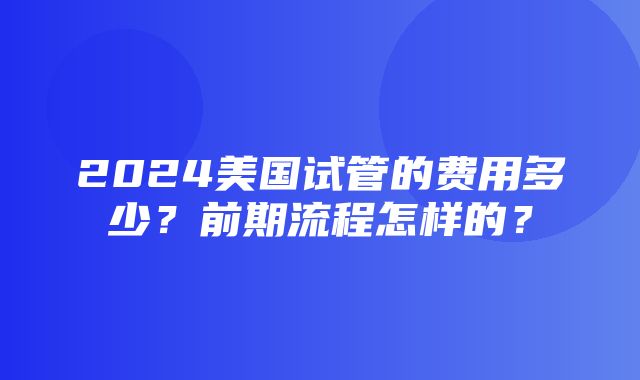 2024美国试管的费用多少？前期流程怎样的？