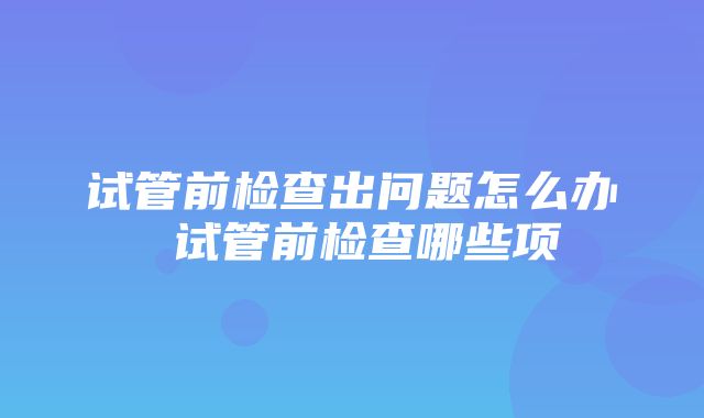 试管前检查出问题怎么办 试管前检查哪些项