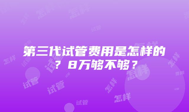 第三代试管费用是怎样的？8万够不够？