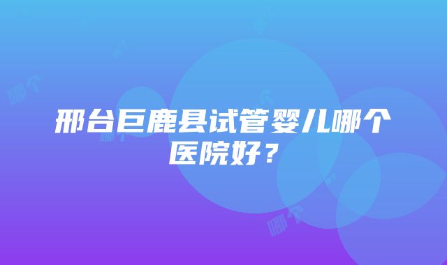 邢台巨鹿县试管婴儿哪个医院好？