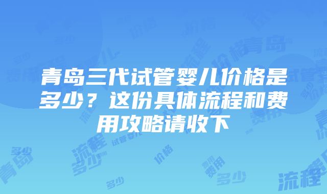 青岛三代试管婴儿价格是多少？这份具体流程和费用攻略请收下