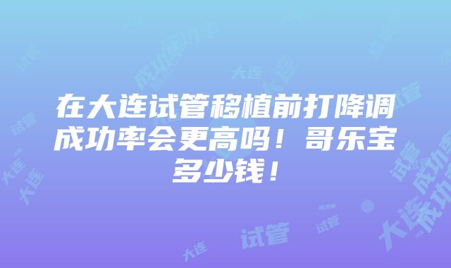 在大连试管移植前打降调成功率会更高吗！哥乐宝多少钱！