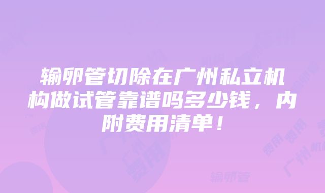 输卵管切除在广州私立机构做试管靠谱吗多少钱，内附费用清单！